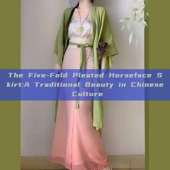 The Five-Fold Pleated Horseface Skirt:A Traditional Beauty in Chinese Culture The Five-Fold Pleated Horseface Skirt:A Traditional Beauty in Chinese Culture