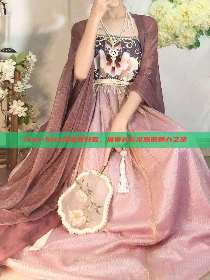 Plus-Size汉服爱好者,探索长衫汉服的魅力之旅 Plus-Size汉服爱好者,探索长衫汉服的魅力之旅