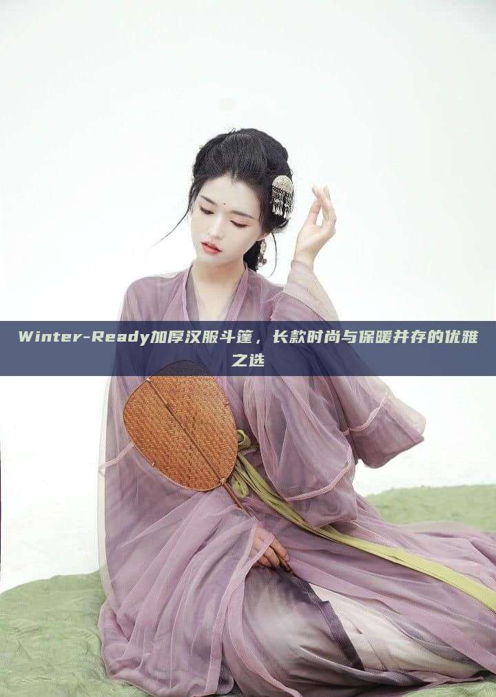 Winter-Ready加厚汉服斗篷,长款时尚与保暖并存的优雅之选 Winter-Ready加厚汉服斗篷,长款时尚与保暖并存的优雅之选